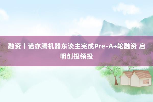 融资丨诺亦腾机器东谈主完成Pre-A+轮融资 启明创投领投